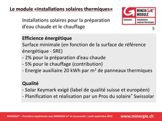 www.minergie.chMINERGIE® – Premières expériences avec MINERGIE-A® et nouveautés | août-septembre 2012
Efficience énergétique
Surface minimale (en fonction de la surface de référence
énergétique - SRE)
- 2% pour la préparation d’eau chaude
- 5% pour le chauffage (contribution)
- Energie auxiliaire 20 kWh par m2 de panneaux thermiques
Qualité
- Solar Keymark exigé (label de qualité suisse et européen)
- Planification et réalisation par un Pros du solaire® Swissolar
Installations solaires pour la préparation
d’eau chaude et le chauffage
Le module «Installations solaires thermiques»
5
 