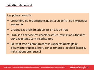 www.minergie.chMINERGIE® – Premières expériences avec MINERGIE-A® et nouveautés | août-septembre 2012
Les points négatifs :
 Le nombre de réclamations quant à un déficit de l’hygiène a
augmenté
 Chaque cas problématique est un cas de trop
 La mise en service est «bâclée» et les instructions données
aux exploitants sont insuffisantes
 Souvent trop d’aération dans les appartements (taux
d’humidité trop bas, bruit, consommation inutile d’énergie,
installations onéreuses)
L’aération de confort
 