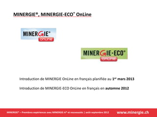 www.minergie.chMINERGIE® – Premières expériences avec MINERGIE-A® et nouveautés | août-septembre 2012
MINERGIE®, MINERGIE-ECO® OnLine
Introduction de MINERGIE OnLine en français planifiée au 1er mars 2013
Introduction de MINERGIE-ECO OnLine en français en automne 2012
 