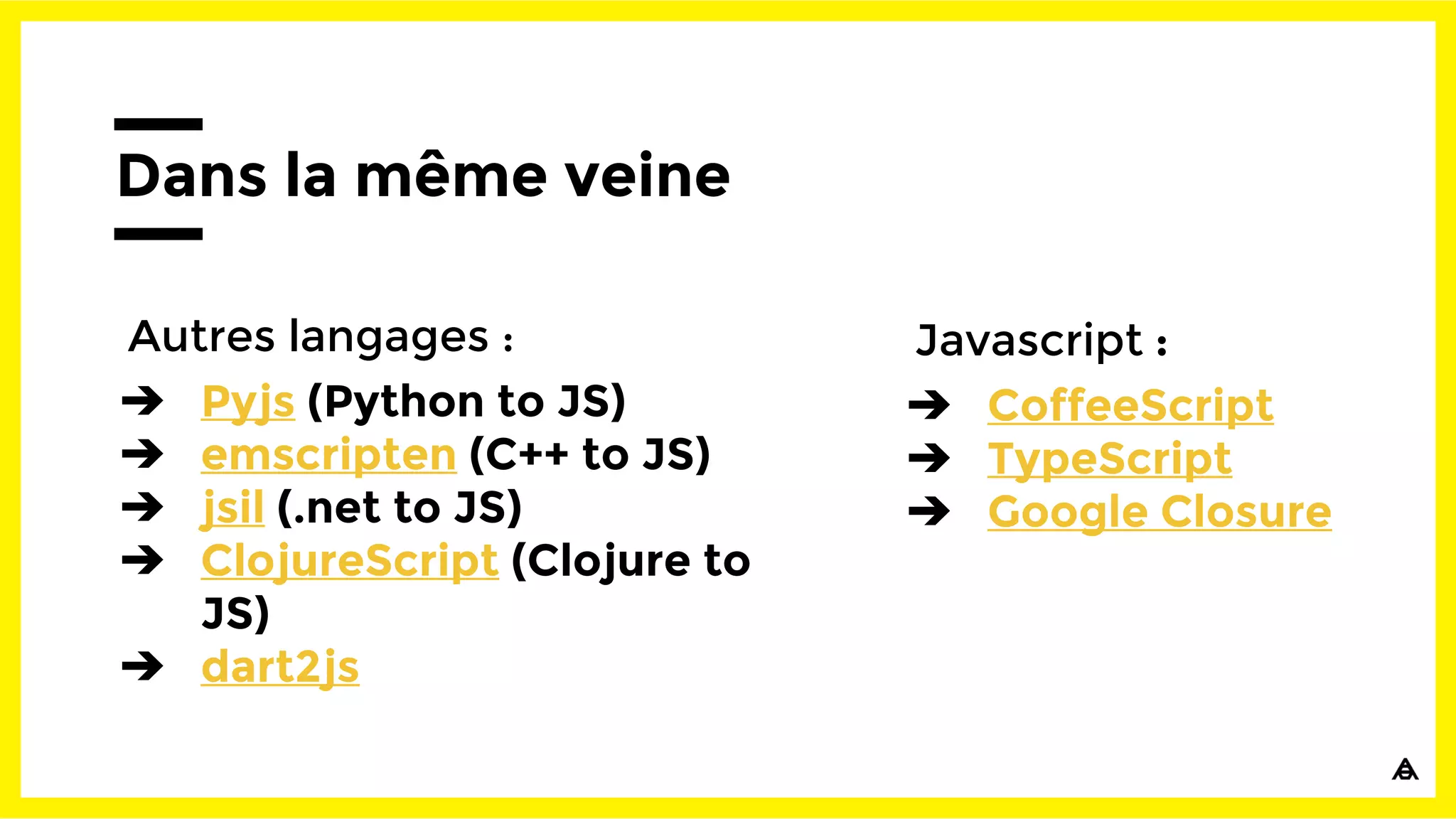 Dans la même veine
Autres langages :
➔ Pyjs (Python to JS)
➔ emscripten (C++ to JS)
➔ jsil (.net to JS)
➔ ClojureScript (Clojure to
JS)
➔ dart2js
Javascript :
➔ CoffeeScript
➔ TypeScript
➔ Google Closure
 