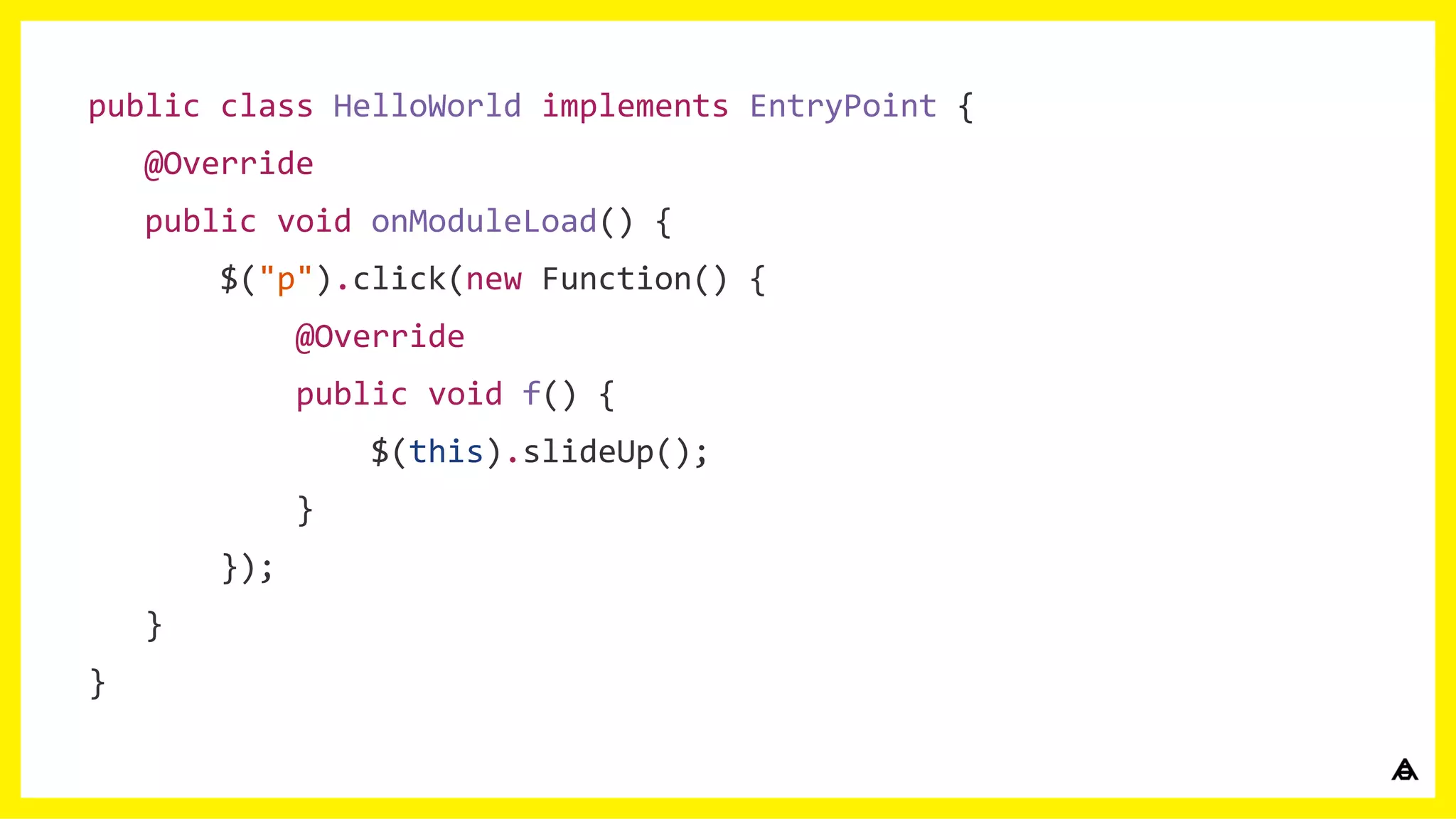 public class HelloWorld implements EntryPoint {
@Override
public void onModuleLoad() {
$("p").click(new Function() {
@Override
public void f() {
$(this).slideUp();
}
});
}
}
 
