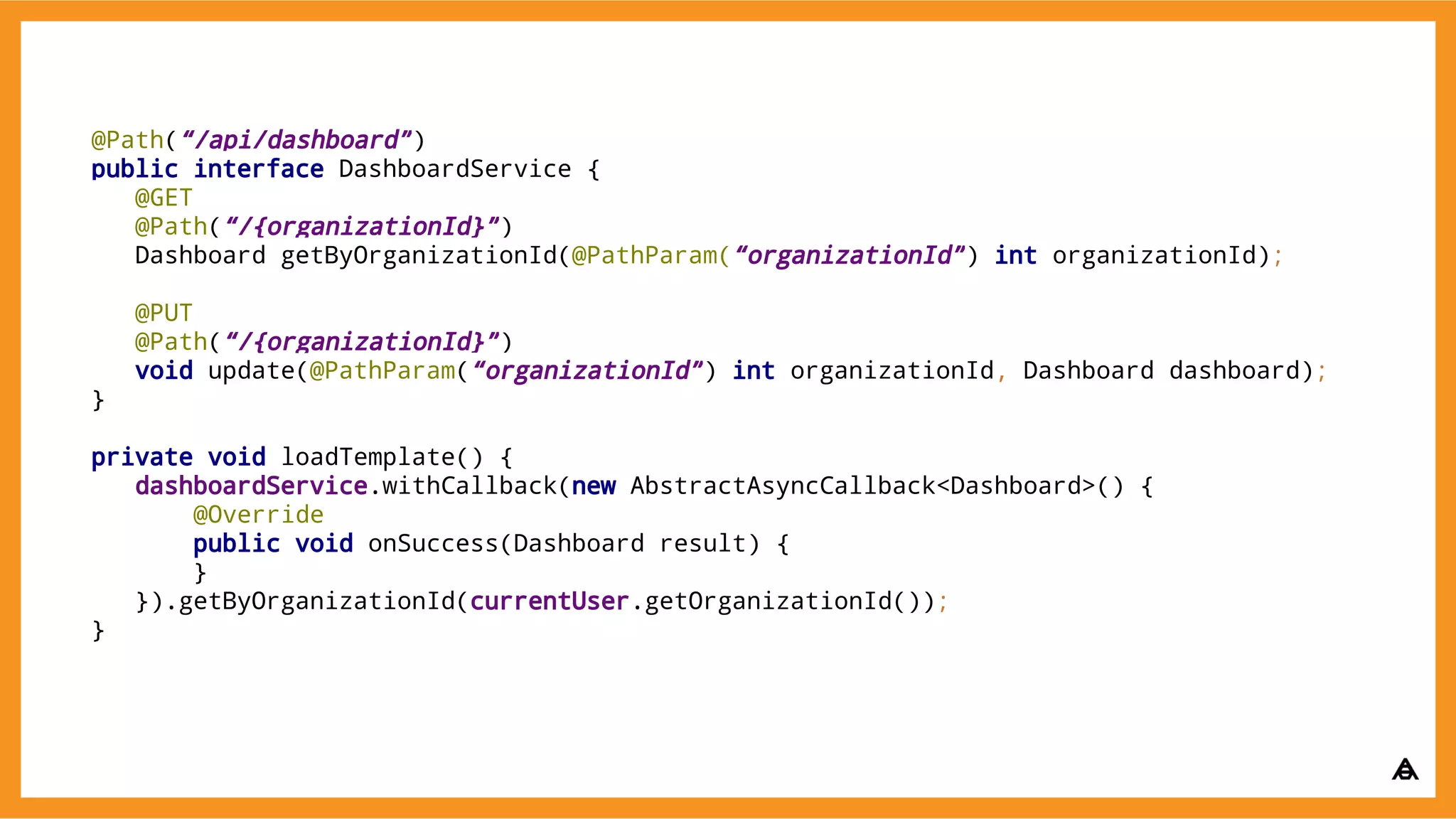 @Path(“/api/dashboard”)
public interface DashboardService {
@GET
@Path(“/{organizationId}”)
Dashboard getByOrganizationId(@PathParam(“organizationId”) int organizationId);
@PUT
@Path(“/{organizationId}”)
void update(@PathParam(“organizationId”) int organizationId, Dashboard dashboard);
}
private void loadTemplate() {
dashboardService.withCallback(new AbstractAsyncCallback<Dashboard>() {
@Override
public void onSuccess(Dashboard result) {
}
}).getByOrganizationId(currentUser.getOrganizationId());
}
 