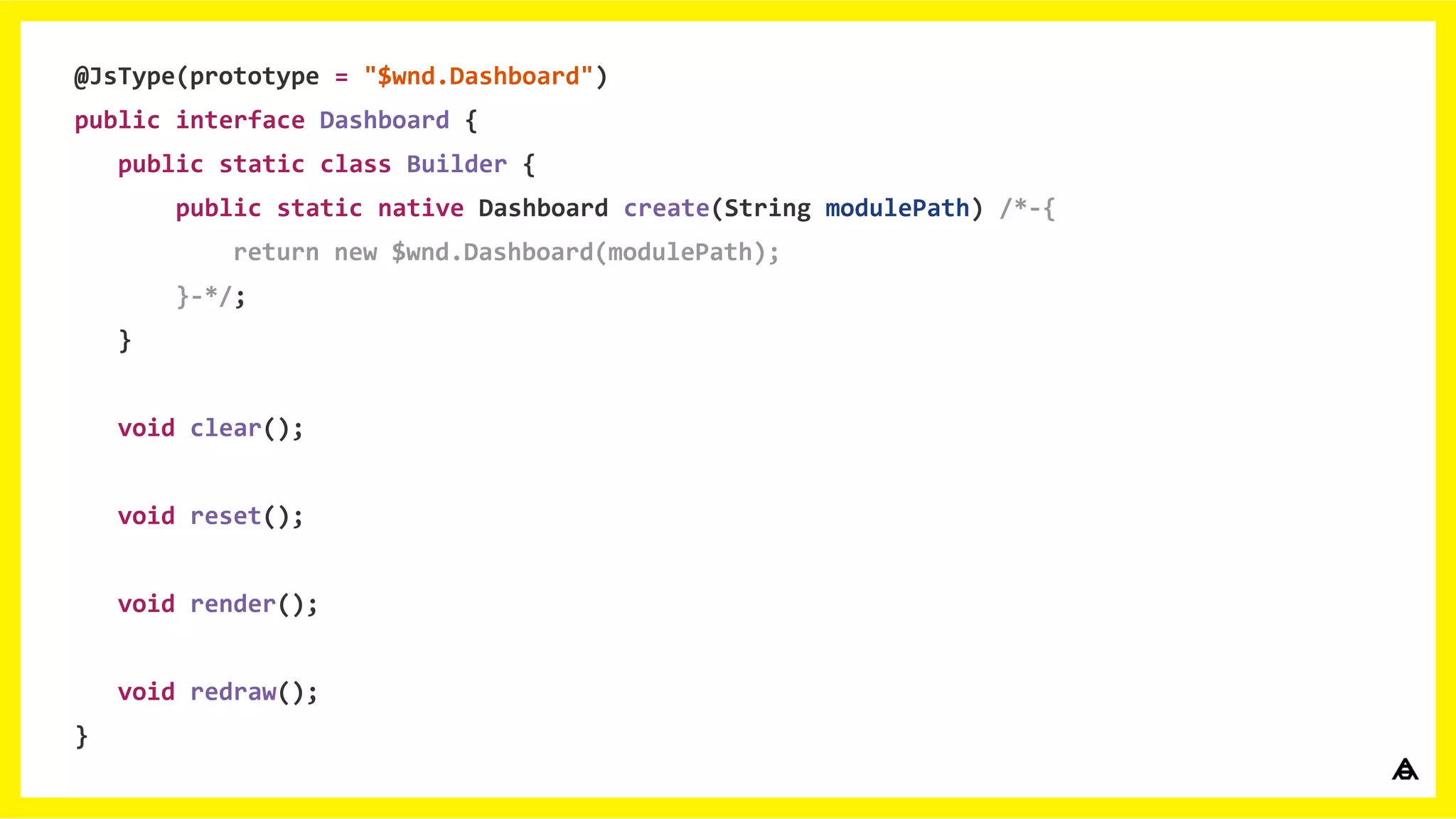 @JsType(prototype = "$wnd.Dashboard")
public interface Dashboard {
public static class Builder {
public static native Dashboard create(String modulePath) /*-{
return new $wnd.Dashboard(modulePath);
}-*/;
}
void clear();
void reset();
void render();
void redraw();
}
 