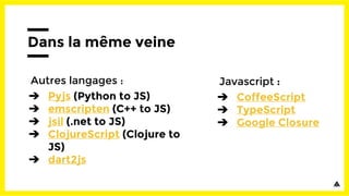 Dans la même veine
Autres langages :
➔ Pyjs (Python to JS)
➔ emscripten (C++ to JS)
➔ jsil (.net to JS)
➔ ClojureScript (Clojure to
JS)
➔ dart2js
Javascript :
➔ CoffeeScript
➔ TypeScript
➔ Google Closure
 