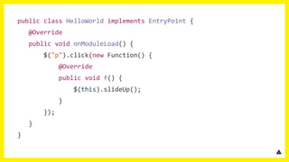 public class HelloWorld implements EntryPoint {
@Override
public void onModuleLoad() {
$("p").click(new Function() {
@Override
public void f() {
$(this).slideUp();
}
});
}
}
 