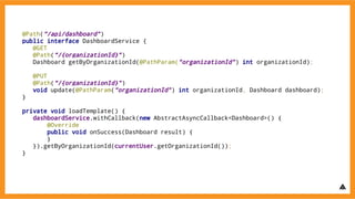 @Path(“/api/dashboard”)
public interface DashboardService {
@GET
@Path(“/{organizationId}”)
Dashboard getByOrganizationId(@PathParam(“organizationId”) int organizationId);
@PUT
@Path(“/{organizationId}”)
void update(@PathParam(“organizationId”) int organizationId, Dashboard dashboard);
}
private void loadTemplate() {
dashboardService.withCallback(new AbstractAsyncCallback<Dashboard>() {
@Override
public void onSuccess(Dashboard result) {
}
}).getByOrganizationId(currentUser.getOrganizationId());
}
 