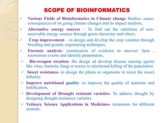 SCOPE OF BIOINFORMATICS
 Various Fields of Bioinformatics to Climate change Studies- cause,
consequences of on going climate changes and its impact analysis,
 Alternative energy sources – To find out the substitute of non-
renewable energy sources through green chemistry and others,
 Crop improvement – to design and develop the crop varieties through
breeding and genetic engineering techniques,
 Forensic analysis- examination of evidence to uncover facts ,
reconstruct events and identify perpetrators,
 Bio-weapon creation- the design ad develop disease causing agents
like virus, bacteria, fungi or toxins to intentional killing of the population.
 Insect resistance- to design the plants or organisms to resist the insect
lethality,
 Improve nutritional quality- to improve the quality of nutrients and
fortification,
 Development of Drought resistant varieties- To address drought by
designing drought resistance varieties
 Vetinary Science Applications in Medicines- treatments for different
animals.
 