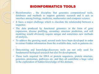 BIOINFORMATICS TOOLS
 Bioinformatics , the discipline that generates computational tools,
databases and methods to support genomic research and it acts as
interface among biology, medicine, mathematics and computer science.
 It faces a major challenge which is elucidate the relationship between a
sequence.
 The data produced by functional genomics in the form of gene
expression, disease profiling, secondary structure prediction, and cell
modeling would obviously require unique and sometimes new methods
of analysis,
 To address the growing need, several tools have been developed in order
to extract hidden information from the available data, such as patterns etc.
,
 Data-mining and knowledge-discovery tools are not only used for
fundamental biological research but also for development,
 These tools required for DNA or protein sequences, protein structure,
genomes, proteomes, pathways etc. and they all contribute a huge value
in the exploration of hidden knowledge of this domain.
 