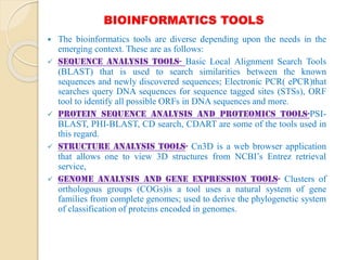 BIOINFORMATICS TOOLS
 The bioinformatics tools are diverse depending upon the needs in the
emerging context. These are as follows:
 Sequence Analysis Tools- Basic Local Alignment Search Tools
(BLAST) that is used to search similarities between the known
sequences and newly discovered sequences; Electronic PCR( ePCR)that
searches query DNA sequences for sequence tagged sites (STSs), ORF
tool to identify all possible ORFs in DNA sequences and more.
 Protein sequence analysis and Proteomics Tools-PSI-
BLAST, PHI-BLAST, CD search, CDART are some of the tools used in
this regard.
 Structure Analysis Tools- Cn3D is a web browser application
that allows one to view 3D structures from NCBI’s Entrez retrieval
service,
 Genome Analysis and gene Expression tools- Clusters of
orthologous groups (COGs)is a tool uses a natural system of gene
families from complete genomes; used to derive the phylogenetic system
of classification of proteins encoded in genomes.
 