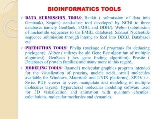 BIOINFORMATICS TOOLS
 Data Submission Tools- Bankit ( submission of data into
Genbank), Sequin( stand-alone tool developed by NCBI to three
databases namely GenBank, EMBL and DDBJ), Webin (submission
of nucleotide sequences to the EMBL database), Sakura( Nucleotide
sequence submission through interne to feed into DDBJ. Database)
etc.
 Prediction tools- Phylip (package of programs for deducing
phylogeny), Alibee ( utilizes the old Gene Bee algorithm of multiple
alignment), GenScan ( best gene finding algorithm), Prosite (
Databases of protein families) and many more in this regard,
 Modeling tools- Rasmol ( molecular graphics program intended
for the visualization of proteins, nucleic acids, small molecules
available for Windows, Macintosh and UNIX platforms), SPDV i.e.
Swiss PDF viewer to view, manipulate and modeling of multiple
molecules layers), Hyperchem,( molecular modeling software used
for 3D visualization and animation with quantum chemical
calculations, molecular mechanics and dynamics.
 