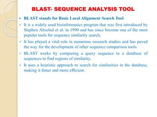 BLAST- SEQUENCE ANALYSIS TOOL
 BLAST stands for Basic Local Alignment Search Tool
 It is a widely used bioinformatics program that was first introduced by
Stephen Altschul et al. in 1990 and has since become one of the most
popular tools for sequence similarity search,
 It has played a vital role in numerous research studies and has paved
the way for the development of other sequence comparison tools.
 BLAST works by comparing a query sequence to a database of
sequences to find regions of similarity.
 It uses a heuristic approach to search for similarities in the database,
making it faster and more efficient.
 