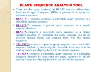 BLAST- SEQUENCE ANALYSIS TOOL
 There are five types (variants) of BLAST that are differentiated
based on the type of sequence (DNA or protein) of the query and
database sequences.
 BLASTN-It basically compares a nucleotide query sequence to a
nucleotide sequence database.
 BLASTP-To compare a protein query sequence to a protein
sequence database.
 BLASTX-compares a nucleotide query sequence to a protein
sequence database by translating the query sequence into its six
possible reading frames and aligning them with the protein
sequences.
 TBLASTN-compares a protein query sequence to a nucleotide
sequence database by translating the nucleotide sequences in all six
reading frames and aligning them with the protein sequence.
 TBLASTX-compares a nucleotide query sequence to a nucleotide
sequence database by translating the query sequence in all six
reading frames and aligning them with the nucleotide sequences.
 