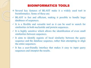 BIOINFORMATICS TOOLS
 Several key features of BLAST make it a widely used tool in
bioinformatics. Some of these are:
 BLAST is fast and efficient, making it possible to handle large
databases of sequences.
 It is a flexible and versatile tool as it can be used to search for
similarities in both nucleotide and protein sequences.
 It is highly sensitive which allows the identification of even small
similarities between sequences.
 It aims to identify regions of local similarity between the query
sequence and the database sequence, rather than attempting to align
the entire sequences.
 It has a user-friendly interface that makes it easy to input query
sequences and interpret the results.
 