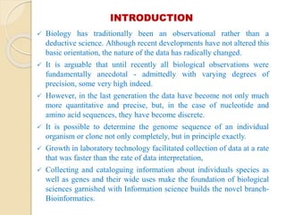 INTRODUCTION
 Biology has traditionally been an observational rather than a
deductive science. Although recent developments have not altered this
basic orientation, the nature of the data has radically changed.
 It is arguable that until recently all biological observations were
fundamentally anecdotal - admittedly with varying degrees of
precision, some very high indeed.
 However, in the last generation the data have become not only much
more quantitative and precise, but, in the case of nucleotide and
amino acid sequences, they have become discrete.
 It is possible to determine the genome sequence of an individual
organism or clone not only completely, but in principle exactly.
 Growth in laboratory technology facilitated collection of data at a rate
that was faster than the rate of data interpretation,
 Collecting and cataloguing information about individuals species as
well as genes and their wide uses make the foundation of biological
sciences garnished with Information science builds the novel branch-
Bioinformatics.
 