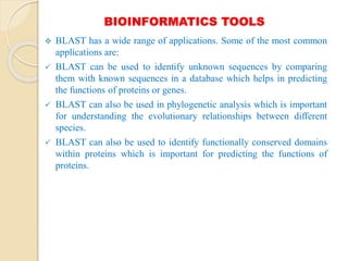 BIOINFORMATICS TOOLS
 BLAST has a wide range of applications. Some of the most common
applications are:
 BLAST can be used to identify unknown sequences by comparing
them with known sequences in a database which helps in predicting
the functions of proteins or genes.
 BLAST can also be used in phylogenetic analysis which is important
for understanding the evolutionary relationships between different
species.
 BLAST can also be used to identify functionally conserved domains
within proteins which is important for predicting the functions of
proteins.
 