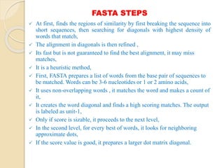 FASTA STEPS
 At first, finds the regions of similarity by first breaking the sequence into
short sequences, then searching for diagonals with highest density of
words that match,
 The alignment in diagonals is then refined ,
 Its fast but is not guaranteed to find the best alignment, it may miss
matches,
 It is a heuristic method,
 First, FASTA prepares a list of words from the base pair of sequences to
be matched. Words can be 3-6 nucleotides or 1 or 2 amino acids,
 It uses non-overlapping words , it matches the word and makes a count of
it,
 It creates the word diagonal and finds a high scoring matches. The output
is labeled as unit-1,
 Only if score is sizable, it proceeds to the next level,
 In the second level, for every best of words, it looks for neighboring
approximate dots,
 If the score value is good, it prepares a larger dot matrix diagonal.
 