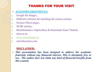 THANKS FOR YOUR VISIT
 ACKNOWLEDGEMENTS:
a. Google for images,
b. Different websites for enriching the course content,
c. Science Direct pages,
d. NCBI website,
e. Bioinformatics- Orpita Basu & Simminder Kaur Thukral,
f. misu.ac.in
g. www.researchgate.in
h. microbesnotes.com
DISCLAIMER:
 This presentation has been designed to address the academic
fraternity without any financial interest. This is absolutely free to
use . The author does not claim any kind of financial benefits from
this content.
 