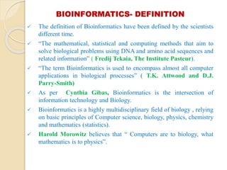 BIOINFORMATICS- DEFINITION
 The definition of Bioinformatics have been defined by the scientists
different time.
 “The mathematical, statistical and computing methods that aim to
solve biological problems using DNA and amino acid sequences and
related information” ( Fredij Tekaia, The Institute Pasteur).
 “The term Bioinformatics is used to encompass almost all computer
applications in biological processes” ( T.K. Attwood and D.J.
Parry-Smith)
 As per Cynthia Gibas, Bioinformatics is the intersection of
information technology and Biology.
 Bioinformatics is a highly multidisciplinary field of biology , relying
on basic principles of Computer science, biology, physics, chemistry
and mathematics (statistics).
 Harold Morowitz believes that “ Computers are to biology, what
mathematics is to physics”.
 