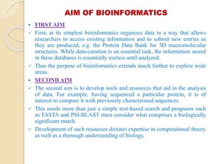 AIM OF BIOINFORMATICS
 FIRST AIM
 First, at its simplest bioinformatics organizes data in a way that allows
researchers to access existing information and to submit new entries as
they are produced, e.g. the Protein Data Bank for 3D macromolecular
structures. While data-curation is an essential task, the information stored
in these databases is essentially useless until analyzed.
 Thus the purpose of bioinformatics extends much further to explore wide
areas.
 SECOND AIM
 The second aim is to develop tools and resources that aid in the analysis
of data. For example, having sequenced a particular protein, it is of
interest to compare it with previously characterized sequences.
 This needs more than just a simple text-based search and programs such
as FASTA and PSI-BLAST must consider what comprises a biologically
significant match.
 Development of such resources dictates expertise in computational theory
as well as a thorough understanding of biology.
 