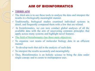 AIM OF BIOINFORMATICS
 THIRD AIM
 The third aim is to use these tools to analyze the data and interpret the
results in a biologically meaningful manner.
 Traditionally, biological studies examined individual systems in
detail, and frequently compared them with a few that are related.
 In bioinformatics, we can now conduct global analyses of all the
available data with the aim of uncovering common principles that
apply across many systems and highlight novel features.
 The field of bioinformatics has three main objectives:
 To organize vast reams of molecular biology data in an efficient
manner
 To develop tools that aid in the analysis of such data
 To interpret the results accurately and meaningfully.
 Thus, Bioinformatics is an holistic science to bring the data under
single canopy and to curate to multipurpose uses.
 