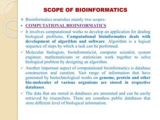 SCOPE OF BIOINFORMATICS
 Bioinformatics nourishes mainly two scopes-
 COMPUTATIONAL BIOINFORMATICS
 It involves computational works to develop an application for dealing
biological problems. Computational bioinformatics deals with
development of algorithm and software. Algorithm is a logical
sequence of steps by which a task can be performed.
 Molecular biologists, bioinformaticist, computer scientist, system
engineer, mathematicians or statistician work together to solve
biological problem by designing an algorithm.
 Another important aspect of computational bioinformatics is database
construction and curation. Vast range of information that have
generated by biotechnological works on genome, protein and other
bio-molecules of various organisms are stored in respective
databases.
 The data that are stored in databases are annotated and can be easily
retrieved by researchers. There are countless public databases that
store different level of biological information.
 