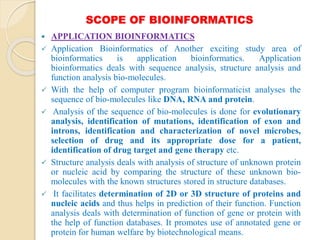 SCOPE OF BIOINFORMATICS
 APPLICATION BIOINFORMATICS
 Application Bioinformatics of Another exciting study area of
bioinformatics is application bioinformatics. Application
bioinformatics deals with sequence analysis, structure analysis and
function analysis bio-molecules.
 With the help of computer program bioinformaticist analyses the
sequence of bio-molecules like DNA, RNA and protein.
 Analysis of the sequence of bio-molecules is done for evolutionary
analysis, identification of mutations, identification of exon and
introns, identification and characterization of novel microbes,
selection of drug and its appropriate dose for a patient,
identification of drug target and gene therapy etc.
 Structure analysis deals with analysis of structure of unknown protein
or nucleic acid by comparing the structure of these unknown bio-
molecules with the known structures stored in structure databases.
 It facilitates determination of 2D or 3D structure of proteins and
nucleic acids and thus helps in prediction of their function. Function
analysis deals with determination of function of gene or protein with
the help of function databases. It promotes use of annotated gene or
protein for human welfare by biotechnological means.
 