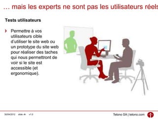 … mais les experts ne sont pas les utilisateurs réels
Tests utilisateurs

     Permettre à vos
     utilisateurs cible
     d’utiliser le site web ou
     un prototype du site web
     pour réaliser des taches
     qui nous permettront de
     voir si le site est
     accessible (et
     ergonomique).




30/04/2012   slide ‹#›   v1.0        Telono SA | telono.com
 