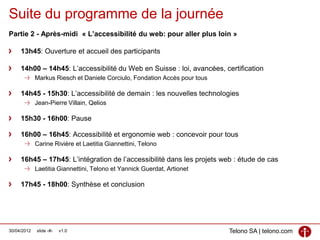 Suite du programme de la journée
Partie 2 - Après-midi « L’accessibilité du web: pour aller plus loin »

     13h45: Ouverture et accueil des participants

     14h00 – 14h45: L’accessibilité du Web en Suisse : loi, avancées, certification
             Markus Riesch et Daniele Corciulo, Fondation Accès pour tous

     14h45 - 15h30: L’accessibilité de demain : les nouvelles technologies
             Jean-Pierre Villain, Qelios

     15h30 - 16h00: Pause

     16h00 – 16h45: Accessibilité et ergonomie web : concevoir pour tous
             Carine Rivière et Laetitia Giannettini, Telono

     16h45 – 17h45: L’intégration de l’accessibilité dans les projets web : étude de cas
             Laetitia Giannettini, Telono et Yannick Guerdat, Artionet

     17h45 - 18h00: Synthèse et conclusion




30/04/2012   slide ‹#›   v1.0                                               Telono SA | telono.com
 