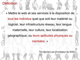 Définition

      « Mettre le web et ses services à la disposition de
         tous les individus quel que soit leur matériel ou
             logiciel, leur infrastructure réseau, leur langue
                    maternelle, leur culture, leur localisation
         géographique, ou leurs aptitudes physiques ou
                                   mentales. »


                                        Tim Berner-Lee (Fondateur du W3C)

30/04/2012   slide ‹#›   v1.0                           Telono SA | telono.com
 