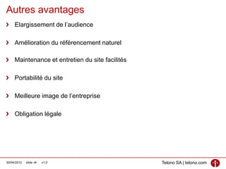 Autres avantages
     Elargissement de l’audience

     Amélioration du référencement naturel

     Maintenance et entretien du site facilités

     Portabilité du site

     Meilleure image de l’entreprise

     Obligation légale




30/04/2012   slide ‹#›   v1.0                     Telono SA | telono.com
 