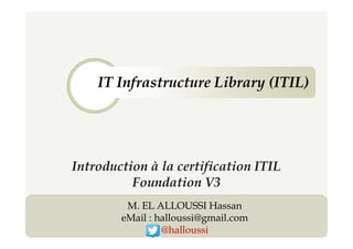 IT Infrastructure Library (ITIL)
1
Introduction à la certification ITIL
Foundation V3
M. EL ALLOUSSI Hassan
eMail : halloussi@gmail.com
@halloussi
 