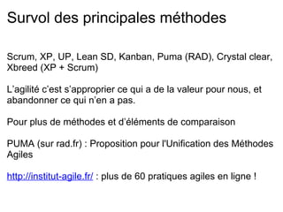 Les 4 valeurs L’agilité c'est 4 valeurs et 12 principes rédigés en 2001 (Manifeste Agile) Ce n’est pas une méthode, mais plutôt un savoir-être C'est du bon sens issu de 17 retours d’expériences d'experts L’équipe  : communicante et auto-organisée, pas uniquement les développeurs : CdP, métier, analystes, … L’application   : fonctionnelle/utilisable, plutôt que des docs à rallonge, pas à jour Le client  : collaborant, investi tout au long du projet, pas uniquement concerné par un contrat et une recette L’acceptation du changement  : flexibilité (de l’équipe, des outils, des méthodes et des mentalités), et non pas suivre un plan initial dans une structure rigide 
