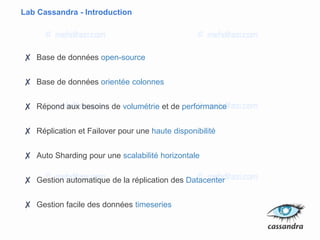 Lab Cassandra - Introduction
✘ Base de données open-source
✘ Base de données orientée colonnes
✘ Répond aux besoins de volumétrie et de performance
✘ Réplication et Failover pour une haute disponibilité
✘ Auto Sharding pour une scalabilité horizontale
✘ Gestion automatique de la réplication des Datacenter
✘ Gestion facile des données timeseries
 
