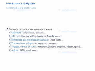 Introduction à la Big Data
✘ Données provenant de plusieurs sources :
✗ Capteurs : température, pression…
✗ IOT : montres connectées, balances, Smartphones…
✗ Messages sur les réseaux sociaux : tweet, posts…
✗ Transactions et logs : banques, e-commerce…
✗ Images, vidéos et sons : instagram, youtube, snapchat, deezer, spotify…
✗ Autres : GPS, email, sms…
C’est quoi la Big Data? (2/2)
 