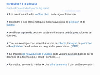 Introduction à la Big Data
✘ Les solutions actuelles coûtent cher : archivage et traitement
✘ Répondre à des problématiques métiers avec plus de précision et de
rapidité.
✘ Améliorer la prise de décision basée sur l’analyse de très gros volumes de
données.
✘ Tirer un avantage concurrentiel à travers la collecte, l’analyse, la prédiction
et l’exploitation des données sur de grandes profondeurs. ( DDC )
✘ La création de nouveaux cas d’usages et de valeurs business basées sur la
données et la technologie. ( cloud , données …)
✘ Un outil au service du métier  Une offre de service à part entière (AXA/ ERDF)
Quel est l’intérêt d’adopter le big data?
 