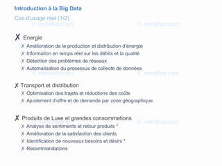 Introduction à la Big Data
✘ Energie
✗ Amélioration de la production et distribution d’énergie
✗ Information en temps réel sur les débits et la qualité
✗ Détection des problèmes de réseaux
✗ Automatisation du processus de collecte de données
✘ Transport et distribution
✗ Optimisation des trajets et réductions des coûts
✗ Ajustement d’offre et de demande par zone géographique
✘ Produits de Luxe et grandes consommations
✗ Analyse de sentiments et retour produits *
✗ Amélioration de la satisfaction des clients
✗ Identification de nouveaux besoins et désirs *
✗ Recommandations
Cas d’usage réel (1/2)
 