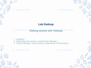 Lab Hadoop
Getting started with Hadoop
1. Installation
2. Hadoop Services overview ( using Cloudera Manager )
3. Cloudera Manager : board, services, configurations ( role & services )
 