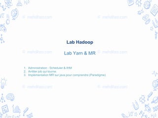Lab Hadoop
Lab Yarn & MR
1. Administration : Scheduler & IHM
2. Arrêter job qui tourne.
3. Implémentation MR sur java pour comprendre (Paradigme)
 
