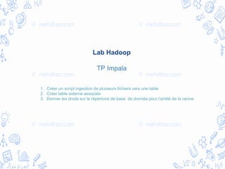 Lab Hadoop
TP Impala
1. Créer un script ingestion de plusieurs fichiers vers une table
2. Créer table externe associée
3. Donner les droits sur le répertoire de base de donnée pour l’entité de la racine
 