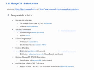Lab MongoDB - Introduction
sources : https://docs.mongodb.com et https://www.mongodb.com/mongodb-architecture
✘ Analyse de la solution :
> Section Introduction
> Technologie de stockage BigData (Database)
> Scalable horizontalement
> Section DataModel
> Schema design Orienté document
> Format BSON
> Section Réplication :
> Architecture Master/Slave
> Élection des nœuds avec/sans Arbiter
> Section Sharding
> Distribution par élément (Document)
> Distribution aléatoire et ordonnée (RangeBased/HashBased)
> Section MongoDB CRUD Operations
> Le write level est paramétrable (write concen)
> Architecture + Web CAP Théorème
> MongoDB est « CA » et « CP » si on utilise le safe=true ( besoin de creuser )
 