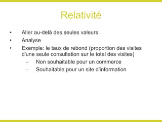 Relativité Aller au-delà des seules valeurs Analyse Exemple: le taux de rebond (proportion des visites d'une seule consultation sur le total des visites) Non souhaitable pour un commerce Souhaitable pour un site d'information 