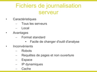 Fichiers de journalisation serveur Caractéristiques Tous les serveurs Local Avantages Format standard Facile de changer d'outil d'analyse Inconvénients Robots Requêtes de pages et non ouverture Espace IP dynamiques Cache 