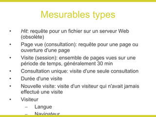 Mesurables types Hit : requête pour un fichier sur un serveur Web (obsolète) Page vue (consultation): requête pour une page ou ouverture d'une page Visite (session): ensemble de pages vues sur une période de temps, généralement 30 min Consultation unique: visite d'une seule consultation Durée d'une visite Nouvelle visite: visite d'un visiteur qui n'avait jamais effectué une visite Visiteur Langue Navigateur Localisation géographique Visiteur unique: une seule personne (ordinateur) qui peut avoir effectué une ou plusieurs visites Fidélité des visiteurs: nombre de fois qu'un visiteurs a effectué une visite pour une période donnée Taux de rebond Source Visite directe: sans mention de source Moteur de recherche Mots clés Site référent 