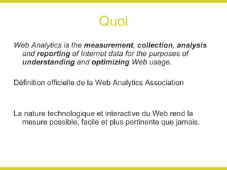 Quoi Web Analytics is the  measurement ,  collection ,  analysis  and  reporting  of Internet data for the purposes of  understanding  and  optimizing  Web usage. Définition officielle de la Web Analytics Association La nature technologique et interactive du Web rend la mesure possible, facile et plus pertinente que jamais. 