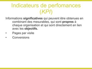 Indicateurs de perfomances ( KPI ) Informations  significatives  qui peuvent être obtenues en combinant des mesurables, qui sont  propres  à chaque organisation et qui sont directement en lien avec les  objectifs. Pages par visite Conversions 