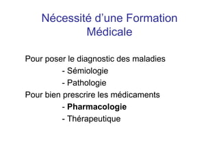 Nécessité d’une Formation
Médicale
Pour poser le diagnostic des maladies
- Sémiologie
- Pathologie
Pour bien prescrire les médicaments
- Pharmacologie
- Thérapeutique
 