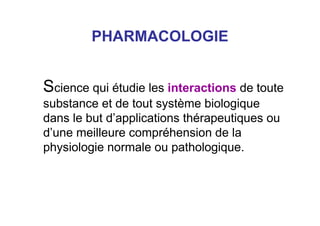 PHARMACOLOGIE
Science qui étudie les interactions de toute
substance et de tout système biologique
dans le but d’applications thérapeutiques ou
d’une meilleure compréhension de la
physiologie normale ou pathologique.
 