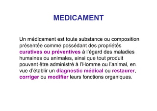 MEDICAMENT
Un médicament est toute substance ou composition
présentée comme possédant des propriétés
curatives ou préventives à l’égard des maladies
humaines ou animales, ainsi que tout produit
pouvant être administré à l’Homme ou l’animal, en
vue d’établir un diagnostic médical ou restaurer,
corriger ou modifier leurs fonctions organiques.
 