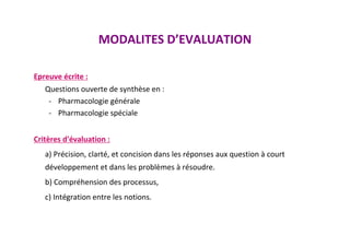 MODALITES D’EVALUATION
Epreuve écrite :
Questions ouverte de synthèse en :
- Pharmacologie générale
- Pharmacologie spéciale
Critères d'évaluation :
a) Précision, clarté, et concision dans les réponses aux question à court
développement et dans les problèmes à résoudre.
b) Compréhension des processus,
c) Intégration entre les notions.
 