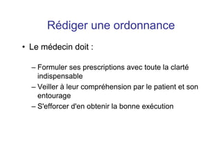 Rédiger une ordonnance
• Le médecin doit :
– Formuler ses prescriptions avec toute la clarté
indispensable
– Veiller à leur compréhension par le patient et son
entourage
– S'efforcer d'en obtenir la bonne exécution
 